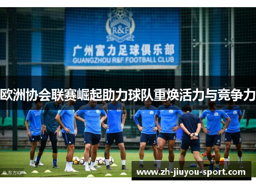 欧洲协会联赛崛起助力球队重焕活力与竞争力