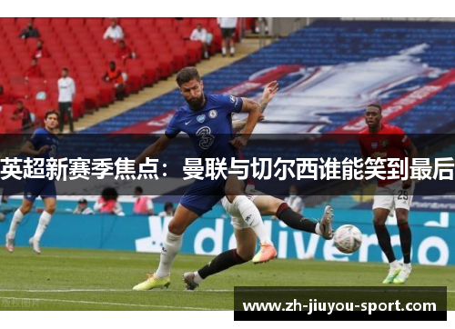 英超新赛季焦点：曼联与切尔西谁能笑到最后